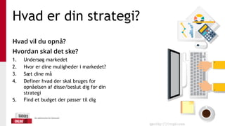 Hvad er din strategi?
Hvad vil du opnå?
Hvordan skal det ske?
1. Undersøg markedet
2. Hvor er dine muligheder i markedet?
3. Sæt dine må
4. Definer hvad der skal bruges for
opnåelsen af disse/beslut dig for din
strategi
5. Find et budget der passer til dig
 