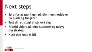 Next steps
• Sørg for at sporingen på din hjemmeside er
på plads og fungerer
• Test din strategi af på kort sigt
• Arbejd videre på dine succeser og udbyg
din strategi
• Husk den røde tråd!
 