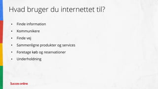Hvad bruger du internettet til?
● Finde information
● Kommunikere
● Finde vej
● Sammenligne produkter og services
● Foretage køb og reservationer
● Underholdning
 
