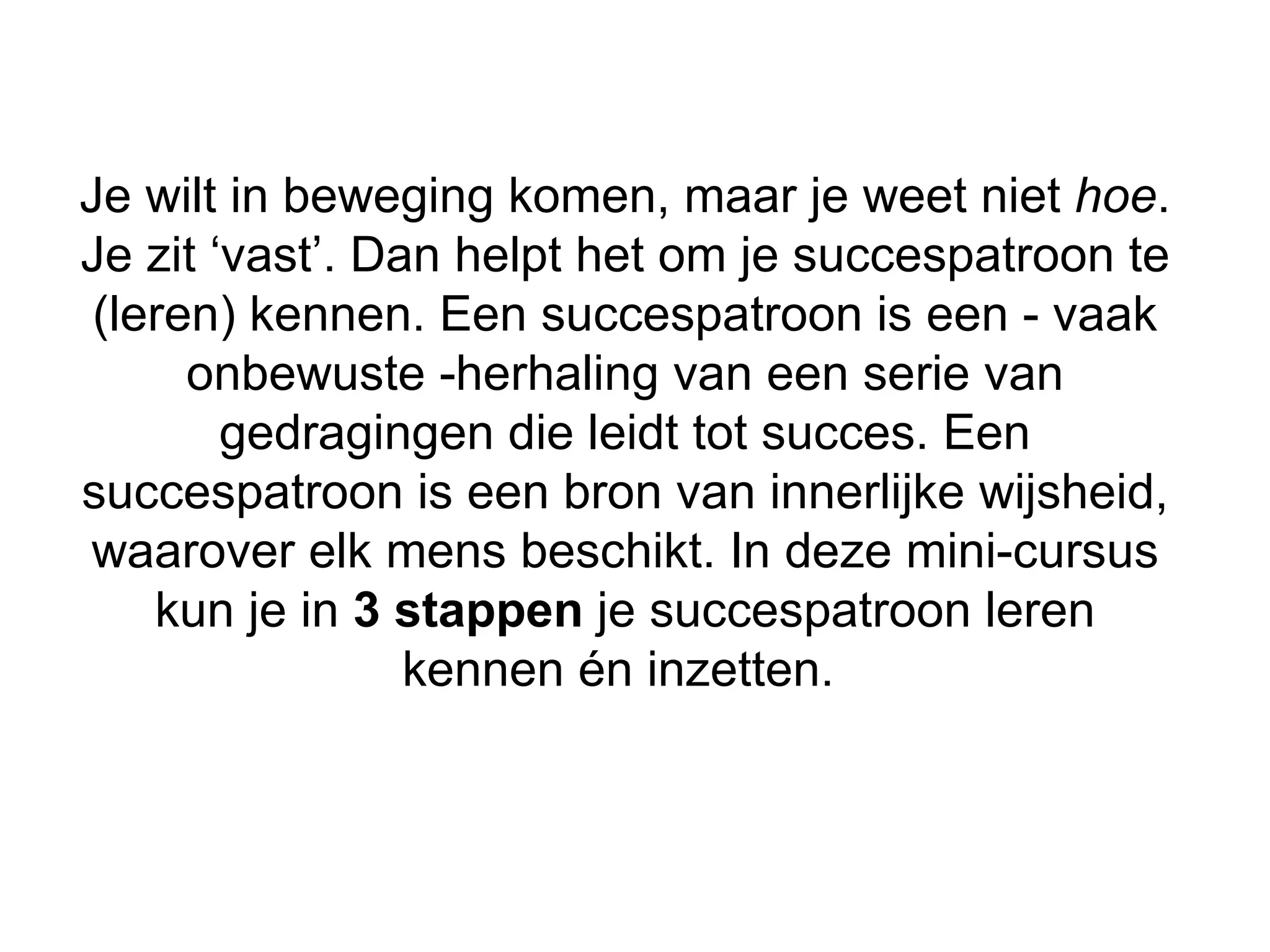 Je wilt in beweging komen, maar je weet niet hoe.
Je zit ‘vast’. Dan helpt het om je succespatroon te
 (leren) kennen. Een succespatroon is een - vaak
      onbewuste -herhaling van een serie van
        gedragingen die leidt tot succes. Een
succespatroon is een bron van innerlijke wijsheid,
waarover elk mens beschikt. In deze mini-cursus
    kun je in 3 stappen je succespatroon leren
                 kennen én inzetten.
 