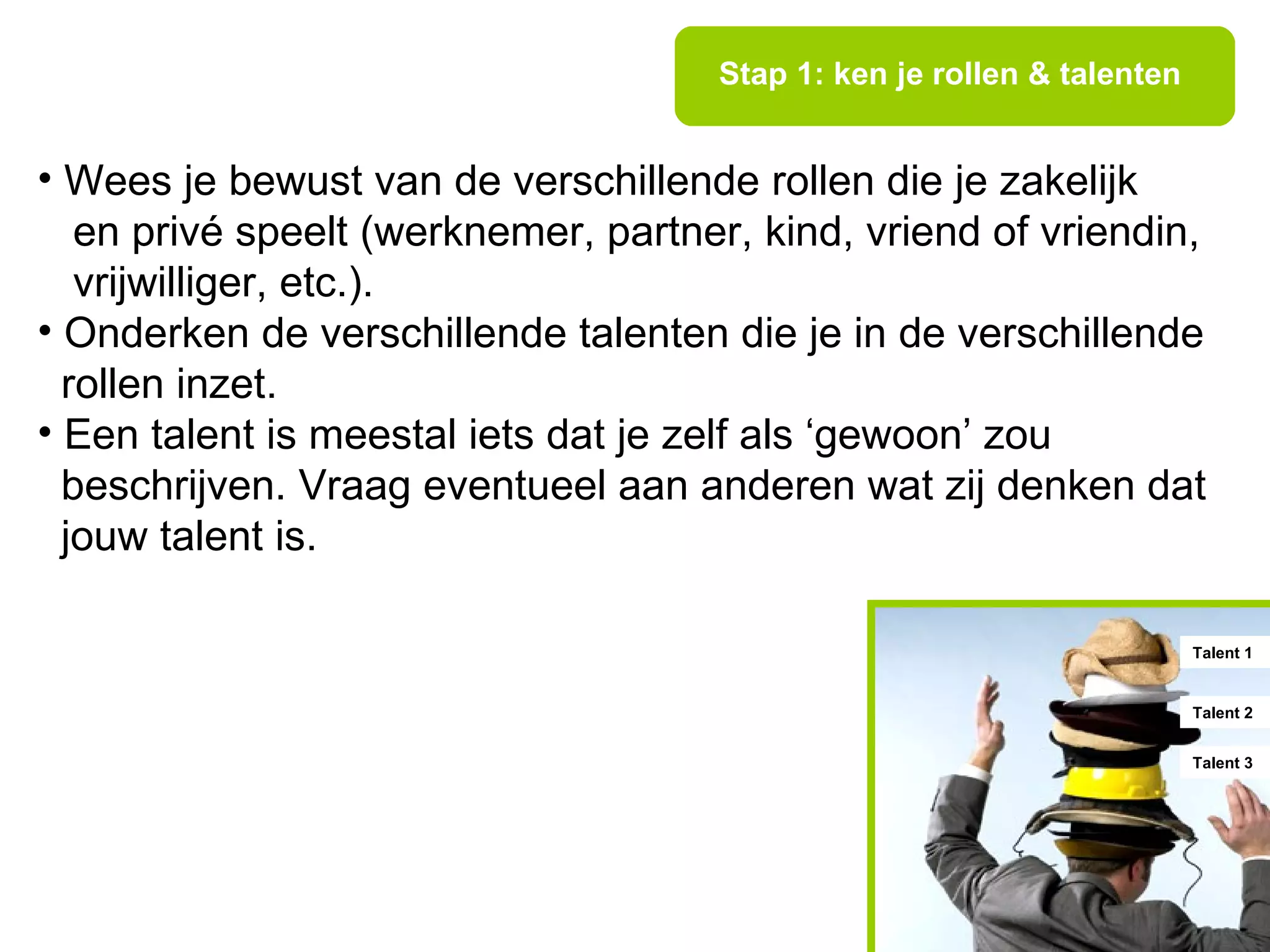 Stap 1: ken je rollen & talenten


• Wees je bewust van de verschillende rollen die je zakelijk
   en privé speelt (werknemer, partner, kind, vriend of vriendin,
   vrijwilliger, etc.).
• Onderken de verschillende talenten die je in de verschillende
  rollen inzet.
• Een talent is meestal iets dat je zelf als ‘gewoon’ zou
  beschrijven. Vraag eventueel aan anderen wat zij denken dat
  jouw talent is.

                                                                        Talent 1


                                                                        Talent 2


                                                                        Talent 3
 