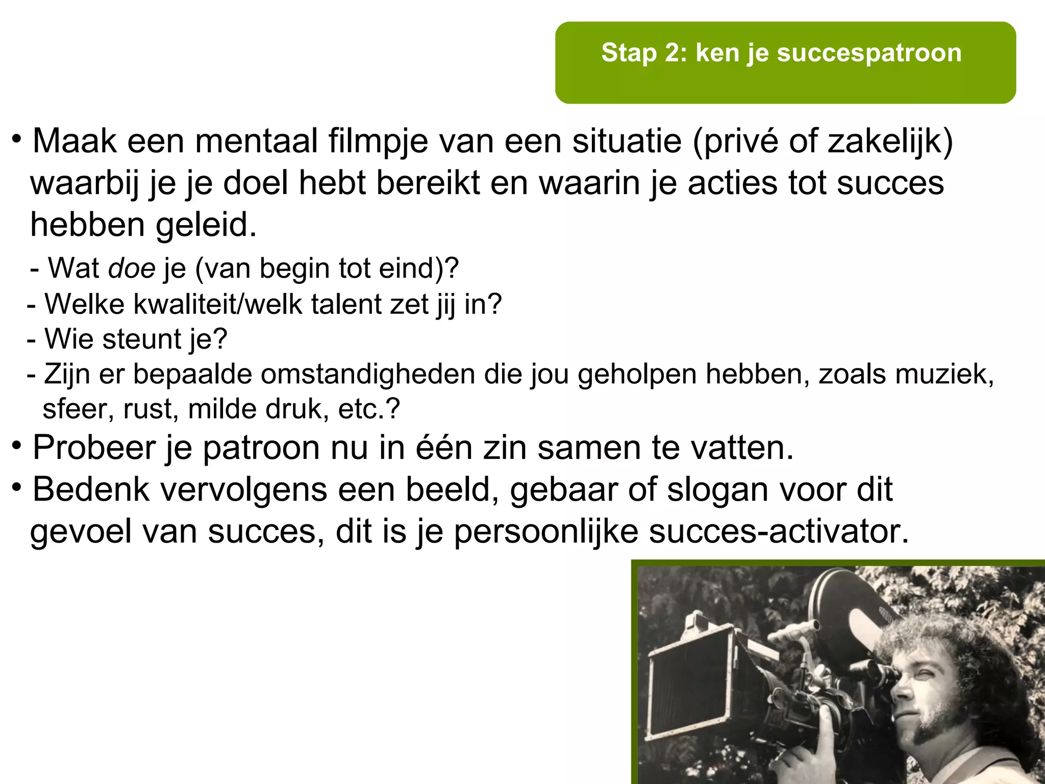 Stap 2: ken je succespatroon


• Maak een mentaal filmpje van een situatie (privé of zakelijk)
  waarbij je je doel hebt bereikt en waarin je acties tot succes
  hebben geleid.
 - Wat doe je (van begin tot eind)?
 - Welke kwaliteit/welk talent zet jij in?
 - Wie steunt je?
 - Zijn er bepaalde omstandigheden die jou geholpen hebben, zoals muziek,
   sfeer, rust, milde druk, etc.?
• Probeer je patroon nu in één zin samen te vatten.
• Bedenk vervolgens een beeld, gebaar of slogan voor dit
  gevoel van succes, dit is je persoonlijke succes-activator.
 