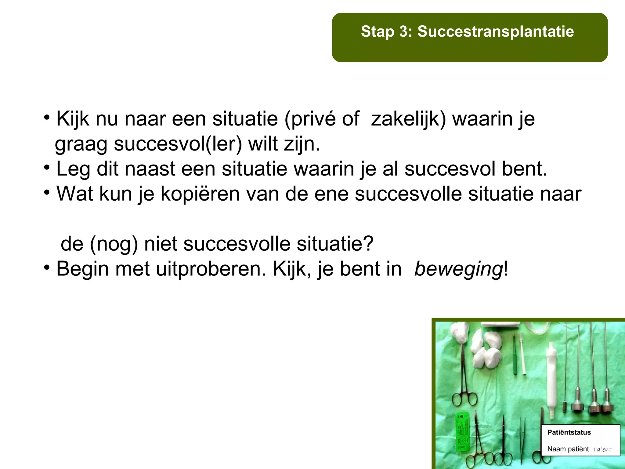 Stap 3: Succestransplantatie




• Kijk nu naar een situatie (privé of zakelijk) waarin je
  graag succesvol(ler) wilt zijn.
• Leg dit naast een situatie waarin je al succesvol bent.
• Wat kun je kopiëren van de ene succesvolle situatie naar

  de (nog) niet succesvolle situatie?
• Begin met uitproberen. Kijk, je bent in beweging!




                                                          Patiëntstatus

                                                          Naam patiënt: Talent
 