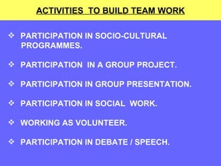ACTIVITIES  TO BUILD TEAM WORK PARTICIPATION IN SOCIO-CULTURAL  PROGRAMMES. PARTICIPATION  IN A GROUP PROJECT.  PARTICIPATION IN GROUP PRESENTATION. PARTICIPATION IN SOCIAL  WORK. WORKING AS VOLUNTEER. PARTICIPATION IN DEBATE / SPEECH. 