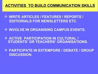 ACTIVITIES  TO BUILD COMMUNICATION SKILLS WRITE ARTICLES / FEATURES / REPORTS /  EDITIORIALS FOR NEWSLETTERS ETC. INVOLVE IN ORGANISING CAMPUS EVENTS. ACTIVE  PARTICIPATION IN CULTURAL / STUDENTS’ OR TEACHERS’ ORGANISATIONS. PARTICIPATE IN EXTEMPORE / DEBATE / GROUP  DISCUSSION. 