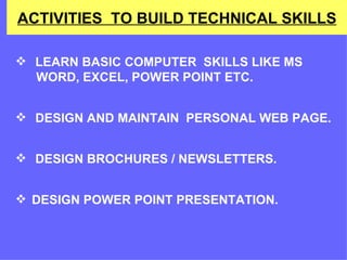 ACTIVITIES  TO BUILD TECHNICAL SKILLS LEARN BASIC COMPUTER  SKILLS LIKE MS  WORD, EXCEL, POWER POINT ETC. DESIGN AND MAINTAIN  PERSONAL WEB PAGE. DESIGN BROCHURES / NEWSLETTERS. DESIGN POWER POINT PRESENTATION.  