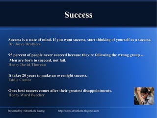 Success Success is a state of mind. If you want success, start thinking of yourself as a success. Dr. Joyce Brothers 95 percent of people never succeed because they're following the wrong group --   Men are born to succeed, not fail.  Henry David Thoreau  It takes 20 years to make an overnight success.  Eddie Cantor  Ones best success comes after their greatest disappointments.  Henry Ward Beecher  