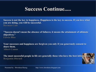 Success Continue..... Success is not the key to happiness. Happiness is the key to success. If you love what you are doing, you will be successful.  Herman Cain &quot;Success doesn't mean the absence of failures; it means the attainment of ultimate objectives.&quot;   Edwin Bliss  Your successes and happiness are forgiven you only if you generously consent to share them.  Albert Camus  The most successful people in life are generally those who have the best information. Benjamin Disraeli  