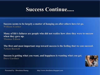 Success Continue..... Success seems to be largely a matter of hanging on after others have let go.  William Feather  Many of life's failures are people who did not realize how close they were to success when they gave up.  Thomas Edison  The first and most important step toward success is the feeling that we can succeed.  Nelson Boswell  Success is getting what you want, and happiness is wanting what you get.  Dave Gardner  