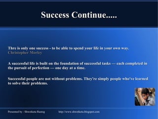 Success Continue..... Thre is only one success - to be able to spend your life in your own way.  Christopher Morley A successful life is built on the foundation of successful tasks — each completed in the pursuit of perfection — one day at a time. Successful people are not without problems. They're simply people who've learned to solve their problems. 