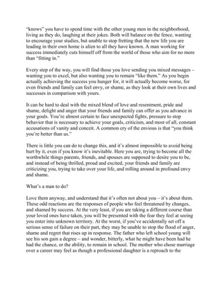 “knows” you have to spend time with the other young men in the neighborhood,
living as they do, laughing at their jokes. Both will balance on the fence, wanting
to encourage your studies, but unable to stop fretting that the new life you are
leading in their own home is alien to all they have known. A man working for
success immediately cuts himself off from the world of those who aim for no more
than “fitting in.”

Every step of the way, you will find those you love sending you mixed messages –
wanting you to excel, but also wanting you to remain “like them.” As you begin
actually achieving the success you hunger for, it will actually become worse, for
even friends and family can feel envy, or shame, as they look at their own lives and
successes in comparison with yours.

It can be hard to deal with the mixed blend of love and resentment, pride and
shame, delight and anger that your friends and family can offer as you advance in
your goals. You’re almost certain to face unexpected fights, pressure to stop
behavior that is necessary to achieve your goals, criticism, and most of all, constant
accusations of vanity and conceit. A common cry of the envious is that “you think
you’re better than us.”

There is little you can do to change this, and it’s almost impossible to avoid being
hurt by it, even if you know it’s inevitable. Here you are, trying to become all the
worthwhile things parents, friends, and spouses are supposed to desire you to be,
and instead of being thrilled, proud and excited, your friends and family are
criticizing you, trying to take over your life, and rolling around in profound envy
and shame.

What’s a man to do?

Love them anyway, and understand that it’s often not about you – it’s about them.
These odd reactions are the responses of people who feel threatened by changes,
and shamed by success. At the very least, if you are taking a different course than
your loved ones have taken, you will be presented with the fear they feel at seeing
you enter into unknown territory. At the worst, if you’ve accidentally set off a
serious sense of failure on their part, they may be unable to stop the flood of anger,
shame and regret that rises up in response. The father who left school young will
see his son gain a degree – and wonder, bitterly, what he might have been had he
had the chance, or the ability, to remain in school. The mother who chose marriage
over a career may feel as though a professional daughter is a reproach to the
 