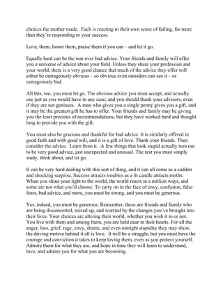 choices the mother made. Each is reacting to their own sense of failing, far more
than they’re responding to your success.

Love, them, honor them, praise them if you can – and let it go.

Equally hard can be the war over bad advice. Your friends and family will offer
you a universe of advice about your field. Unless they share your profession and
your world, there is a very good chance that much of the advice they offer will
either be outrageously obvious – so obvious even outsiders can see it – or
outrageously bad.

All this, too, you must let go. The obvious advice you must accept, and actually
use just as you would have in any case; and you should thank your advisors, even
if they are not geniuses. A man who gives you a single penny gives you a gift, and
it may be the greatest gift he has to offer. Your friends and family may be giving
you the least precious of recommendations, but they have worked hard and thought
long to provide you with the gift.

You must also be gracious and thankful for bad advice. It is similarly offered in
good faith and with good will, and it is a gift of love. Thank your friends. Then
consider the advice. Learn from it. A few things that look stupid actually turn out
to be very good advice, just unexpected and unusual. The rest you must simply
study, think about, and let go.

It can be very hard dealing with this sort of thing, and it can all come as a sudden
and shocking surprise. Success attracts troubles as a lit candle attracts moths:
When you shine your light to the world, the world reacts in a million ways, and
some are not what you’d choose. To carry on in the face of envy, confusion, false
fears, bad advice, and more, you must be strong, and you must be generous.

Yes, indeed, you must be generous. Remember, these are friends and family who
are being disconcerted, mixed up, and worried by the changes you’ve brought into
their lives. Your choices are altering their world, whether you wish it to or not.
You live with them and among them, you are held dear in their hearts. For all the
anger, loss, grief, rage, envy, shame, and even outright stupidity they may show,
the driving motive behind it all is love. It will be a struggle, but you must have the
courage and conviction it takes to keep loving them, even as you protect yourself.
Admire them for what they are, and hope in time they will learn to understand,
love, and admire you for what you are becoming.
 