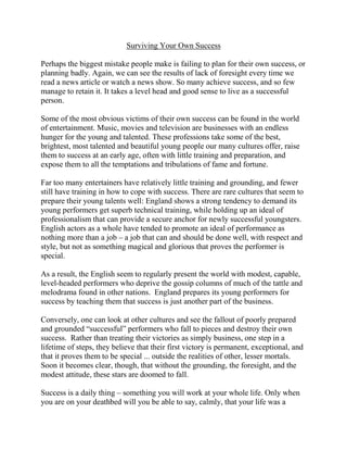 Surviving Your Own Success

Perhaps the biggest mistake people make is failing to plan for their own success, or
planning badly. Again, we can see the results of lack of foresight every time we
read a news article or watch a news show. So many achieve success, and so few
manage to retain it. It takes a level head and good sense to live as a successful
person.

Some of the most obvious victims of their own success can be found in the world
of entertainment. Music, movies and television are businesses with an endless
hunger for the young and talented. These professions take some of the best,
brightest, most talented and beautiful young people our many cultures offer, raise
them to success at an early age, often with little training and preparation, and
expose them to all the temptations and tribulations of fame and fortune.

Far too many entertainers have relatively little training and grounding, and fewer
still have training in how to cope with success. There are rare cultures that seem to
prepare their young talents well: England shows a strong tendency to demand its
young performers get superb technical training, while holding up an ideal of
professionalism that can provide a secure anchor for newly successful youngsters.
English actors as a whole have tended to promote an ideal of performance as
nothing more than a job – a job that can and should be done well, with respect and
style, but not as something magical and glorious that proves the performer is
special.

As a result, the English seem to regularly present the world with modest, capable,
level-headed performers who deprive the gossip columns of much of the tattle and
melodrama found in other nations. England prepares its young performers for
success by teaching them that success is just another part of the business.

Conversely, one can look at other cultures and see the fallout of poorly prepared
and grounded “successful” performers who fall to pieces and destroy their own
success. Rather than treating their victories as simply business, one step in a
lifetime of steps, they believe that their first victory is permanent, exceptional, and
that it proves them to be special ... outside the realities of other, lesser mortals.
Soon it becomes clear, though, that without the grounding, the foresight, and the
modest attitude, these stars are doomed to fall.

Success is a daily thing – something you will work at your whole life. Only when
you are on your deathbed will you be able to say, calmly, that your life was a
 