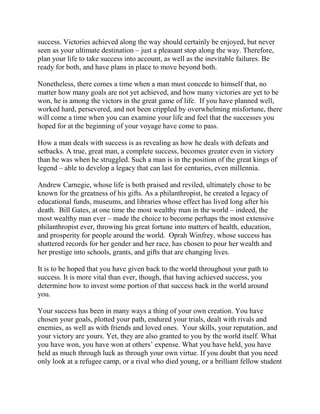 success. Victories achieved along the way should certainly be enjoyed, but never
seen as your ultimate destination – just a pleasant stop along the way. Therefore,
plan your life to take success into account, as well as the inevitable failures. Be
ready for both, and have plans in place to move beyond both.

Nonetheless, there comes a time when a man must concede to himself that, no
matter how many goals are not yet achieved, and how many victories are yet to be
won, he is among the victors in the great game of life. If you have planned well,
worked hard, persevered, and not been crippled by overwhelming misfortune, there
will come a time when you can examine your life and feel that the successes you
hoped for at the beginning of your voyage have come to pass.

How a man deals with success is as revealing as how he deals with defeats and
setbacks. A true, great man, a complete success, becomes greater even in victory
than he was when he struggled. Such a man is in the position of the great kings of
legend – able to develop a legacy that can last for centuries, even millennia.

Andrew Carnegie, whose life is both praised and reviled, ultimately chose to be
known for the greatness of his gifts. As a philanthropist, he created a legacy of
educational funds, museums, and libraries whose effect has lived long after his
death. Bill Gates, at one time the most wealthy man in the world – indeed, the
most wealthy man ever – made the choice to become perhaps the most extensive
philanthropist ever, throwing his great fortune into matters of health, education,
and prosperity for people around the world. Oprah Winfrey, whose success has
shattered records for her gender and her race, has chosen to pour her wealth and
her prestige into schools, grants, and gifts that are changing lives.

It is to be hoped that you have given back to the world throughout your path to
success. It is more vital than ever, though, that having achieved success, you
determine how to invest some portion of that success back in the world around
you.

Your success has been in many ways a thing of your own creation. You have
chosen your goals, plotted your path, endured your trials, dealt with rivals and
enemies, as well as with friends and loved ones. Your skills, your reputation, and
your victory are yours. Yet, they are also granted to you by the world itself. What
you have won, you have won at others’ expense. What you have held, you have
held as much through luck as through your own virtue. If you doubt that you need
only look at a refugee camp, or a rival who died young, or a brilliant fellow student
 