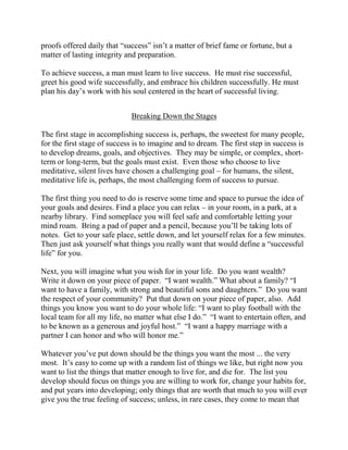 proofs offered daily that “success” isn’t a matter of brief fame or fortune, but a
matter of lasting integrity and preparation.

To achieve success, a man must learn to live success. He must rise successful,
greet his good wife successfully, and embrace his children successfully. He must
plan his day’s work with his soul centered in the heart of successful living.


                             Breaking Down the Stages

The first stage in accomplishing success is, perhaps, the sweetest for many people,
for the first stage of success is to imagine and to dream. The first step in success is
to develop dreams, goals, and objectives. They may be simple, or complex, short-
term or long-term, but the goals must exist. Even those who choose to live
meditative, silent lives have chosen a challenging goal – for humans, the silent,
meditative life is, perhaps, the most challenging form of success to pursue.

The first thing you need to do is reserve some time and space to pursue the idea of
your goals and desires. Find a place you can relax – in your room, in a park, at a
nearby library. Find someplace you will feel safe and comfortable letting your
mind roam. Bring a pad of paper and a pencil, because you’ll be taking lots of
notes. Get to your safe place, settle down, and let yourself relax for a few minutes.
Then just ask yourself what things you really want that would define a “successful
life” for you.

Next, you will imagine what you wish for in your life. Do you want wealth?
Write it down on your piece of paper. “I want wealth.” What about a family? “I
want to have a family, with strong and beautiful sons and daughters.” Do you want
the respect of your community? Put that down on your piece of paper, also. Add
things you know you want to do your whole life: “I want to play football with the
local team for all my life, no matter what else I do.” “I want to entertain often, and
to be known as a generous and joyful host.” “I want a happy marriage with a
partner I can honor and who will honor me.”

Whatever you’ve put down should be the things you want the most ... the very
most. It’s easy to come up with a random list of things we like, but right now you
want to list the things that matter enough to live for, and die for. The list you
develop should focus on things you are willing to work for, change your habits for,
and put years into developing; only things that are worth that much to you will ever
give you the true feeling of success; unless, in rare cases, they come to mean that
 