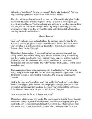 hallmarks of excellence? Do you cut corners? Try to take short cuts? Are you
angry at being expected to work harder, or inclined to whine?

The effort to change these things will become part of your daily discipline. Make
no mistake: Success demands discipline. There’s a reason to choose goals you
love, if you possibly can. The joy and pride you will gain in excelling in something
you love, and the comfort and delight of working daily at something you care
about can provide a great deal of reward to make up for the cost of self-discipline,
exacting standards, and hard work.

                                  Moving Forward

Once you’ve chosen goals and made plans, the hard part starts: Living the life.
Success is never a gift given, or even a reward earned. Instead, success is a road
you’ve walked to a destination you’ve dreamed of. The destination is only a
fraction of success itself, though.

Think about that metaphor. A long road walked, one step at a time, each step
taking seconds, the seconds adding up to minutes, minutes slowly accumulating
into days, weeks, months, and years. Each day more steps. At last you reach the
destination – and the trip is done. Once there, you’ll have to choose new
destinations, and walk new roads. The victory lasted a brief second. The trip lasted
a small eternity.

True success isn’t found in the destination; it’s found in the trip. That’s true in
many, many different ways. The first we’ve already discussed – you must value the
destination enough, to make the trip worthwhile. But there are more ways to
consider.

Look at the plans you’ve made to reach your goals. You’ve already realized that
most of your biggest goals demand that you progress in stages, learn skills, and
accomplish certain secondary goals on the route. You’ve realized the willpower,
dedication and commitment the process will demand from you.

Have you planned for the joy it should also bring?

Think about what was said previously. The road to success lasts far longer than the
moment of victory. If you will spend years of your life reaching your goals, you
must find a way to make the years themselves worth living; otherwise your final
victory can never compensate for the years of misery along the way. Have you
 
