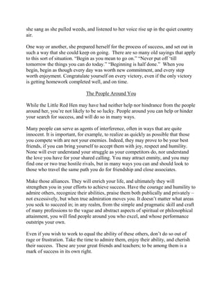 she sang as she pulled weeds, and listened to her voice rise up in the quiet country
ai r.

One way or another, she prepared herself for the process of success, and set out in
such a way that she could keep on going. There are so many old sayings that apply
to this sort of situation. “Begin as you mean to go on.” “Never put off ‘till
tomorrow the things you can do today.” “Beginning is half done.” When you
begin, begin as though every day was worth new commitment, and every step
worth enjoyment. Congratulate yourself on every victory, even if the only victory
is getting homework completed well, and on time.

                              The People Around You

While the Little Red Hen may have had neither help nor hindrance from the people
around her, you’re not likely to be so lucky. People around you can help or hinder
your search for success, and will do so in many ways.

Many people can serve as agents of interference, often in ways that are quite
innocent. It is important, for example, to realize as quickly as possible that those
you compete with are not your enemies. Indeed, they may prove to be your best
friends, if you can bring yourself to accept them with joy, respect and humility.
None will ever understand your struggle as your competitors do, nor understand
the love you have for your shared calling. You may attract enmity, and you may
find one or two true hostile rivals, but in many ways you can and should look to
those who travel the same path you do for friendship and close associates.

Make those alliances. They will enrich your life, and ultimately they will
strengthen you in your efforts to achieve success. Have the courage and humility to
admire others, recognize their abilities, praise them both publically and privately –
not excessively, but when true admiration moves you. It doesn’t matter what areas
you seek to succeed in; in any realm, from the simple and pragmatic skill and craft
of many professions to the vague and abstract aspects of spiritual or philosophical
attainment, you will find people around you who excel, and whose performance
outstrips your own.

Even if you wish to work to equal the ability of these others, don’t do so out of
rage or frustration. Take the time to admire them, enjoy their ability, and cherish
their success. These are your great friends and teachers; to be among them is a
mark of success in its own right.
 