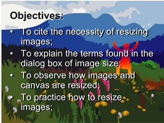 Objectives:
• To cite the necessity of resizing
  images;
• To explain the terms found in the
  dialog box of image size;
• To observe how images and
  canvas are resized;
• To practice how to resize
  images;
 