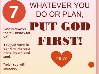 WHATEVER YOU
                   DO OR PLAN,
God is always
there…Ready for
                  PUT GOD
                   FIRST!
you!

You just have to
put Him into your
mind, heart, and
soul.
                       PRAY
Truly, You will
succeed!
 