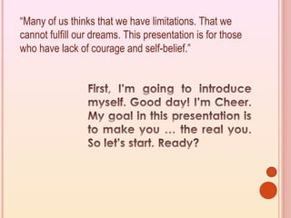 “Many of us thinks that we have limitations. That we
cannot fulfill our dreams. This presentation is for those
who have lack of courage and self-belief.”
 