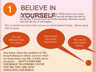 BELIEVE IN
               YOURSELF
              And Jesus answered and said to them, "Truly I say to you, if you
              have faith and do not doubt, you will not only do what was done to
              the fig tree, but even if you say to this mountain, 'Be taken up and
              cast into the sea,' it will happen.
 You yourself must know that you are an extraordinary being.. Always keep
 that in mind.


        You are                        God created
    different than                      you as His                   You can do
      the others.                      special one.                  what others
                                                                      cannot.


You know what the problem is? We
keep looking at others success while
we brag about our life. A little piece
of advice … DON’T COMPARE
YOURSELF TO OTHERS ‘CUZ IF
YOU DO, YOU ARE JUST
INSULTING YOURSELF.
 