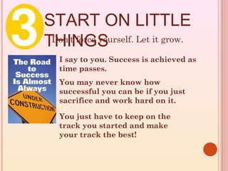 START ON LITTLE
THINGS
 Don’t force yourself. Let it grow.

   I say to you. Success is achieved as
   time passes.
   You may never know how
   successful you can be if you just
   sacrifice and work hard on it.

   You just have to keep on the
   track you started and make
   your track the best!
 