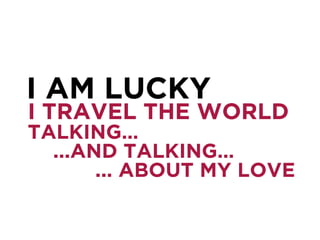 I TRAVEL THE WORLD
TALKING…
...AND TALKING…
... ABOUT MY LOVE
I AM LUCKY
 