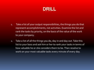 1. Take a list of your output responsibilities, the things you do that 
represent accomplishments, not activities. Examine the list and 
rank the tasks by priority, on the basis of the value of the work 
to your company. 
2. Take a list of all the things you do, day in and day out. Take this 
list to your boss and ask him or her to rank your tasks in terms of 
how valuable he or she considers them to be. Then resolve to 
work on your most valuable tasks every minute of every day. 
 