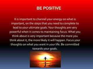 It is important to channel your energy on what is 
important, on the steps that you need to complete to 
lead to your ultimate goals. Your thoughts are very 
powerful when it comes to maintaining focus. What you 
think about is very important because the more you 
think about it, the more likely it will happen. Focus your 
thoughts on what you want in your life. Be committed 
towards your goals. 
 