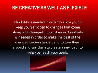 Flexibility is needed in order to allow you to 
keep yourself open to changes that come 
along with changed circumstances. Creativity 
is needed in order to make the best of the 
changed circumstances, and to turn them 
around and use them to create a new path to 
help you reach your goals. 
 