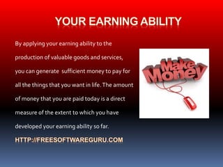By applying your earning ability to the 
production of valuable goods and services, 
you can generate sufficient money to pay for 
all the things that you want in life. The amount 
of money that you are paid today is a direct 
measure of the extent to which you have 
developed your earning ability so far. 
 