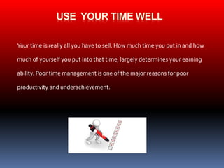 Your time is really all you have to sell. How much time you put in and how 
much of yourself you put into that time, largely determines your earning 
ability. Poor time management is one of the major reasons for poor 
productivity and underachievement. 
 