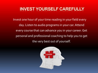 Invest one hour of your time reading in your field every 
day. Listen to audio programs in your car. Attend 
every course that can advance you in your career. Get 
personal and professional coaching to help you to get 
the very best out of yourself. 
 