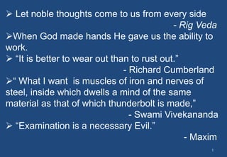  Let noble thoughts come to us from every side
- Rig Veda
When God made hands He gave us the ability to
work.
 “It is better to wear out than to rust out.”
- Richard Cumberland
“ What I want is muscles of iron and nerves of
steel, inside which dwells a mind of the same
material as that of which thunderbolt is made,”
- Swami Vivekananda
 “Examination is a necessary Evil.”
- Maxim
1
 