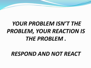 YOUR PROBLEM ISN’T THE
PROBLEM, YOUR REACTION IS
THE PROBLEM .
RESPOND AND NOT REACT
 