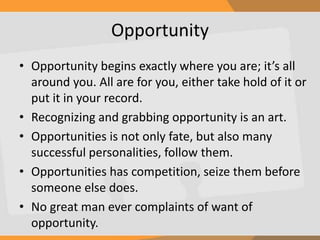 Opportunity
• Opportunity begins exactly where you are; it’s all
around you. All are for you, either take hold of it or
put it in your record.
• Recognizing and grabbing opportunity is an art.
• Opportunities is not only fate, but also many
successful personalities, follow them.
• Opportunities has competition, seize them before
someone else does.
• No great man ever complaints of want of
opportunity.
 