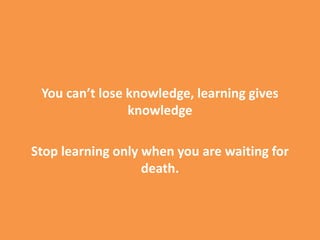 You can’t lose knowledge, learning gives
knowledge
Stop learning only when you are waiting for
death.
 