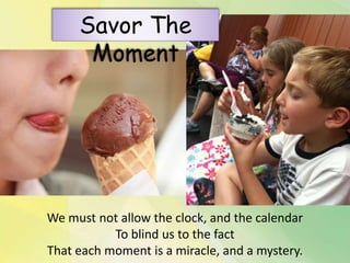 We must not allow the clock, and the calendar
To blind us to the fact
That each moment is a miracle, and a mystery.
Savor The
Moment
 
