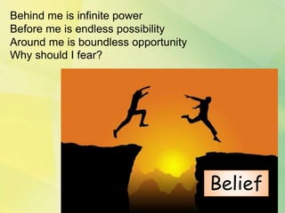 Behind me is infinite power
Before me is endless possibility
Around me is boundless opportunity
Why should I fear?
Belief
 