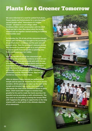 Plants for a Greener Tomorrow
 We were informed of a need for potted fruit plants,
 flower plants and herbal plants for a very beautiful
 sacred temple called "Heenukpura Sri Saddha
 Vimala" situated in a rural village called
 Anukkane.After a brief conversation with the chief
 monk we had a clear idea about what the temple
 needed and we together started working on fulfilling
 their humble need.

 0n Saturday the 7th of July all the rotaractors bought
 flower pots and they were brought to the president,
 Anuja Madushan's residence and the pots were all
 painted white. Then the president's beloved mother
 Mrs Dammika Senadeera spoke to us and promised
 to donate plants from her garden as planting new
 fruits and flowers was her hobby.

 Next day the 8th of July all the rotaractors got
 together at the president's residence at 8.30 am and
 started planting the plants inside pots with the use
 of fertilizer. We planted, herbal plants such as neem
 (kohomba) fruit plants such as orange and lemon
 and also many flowers plants afterwards we loaded
 all the pots in to the vehicles of Rtr Kithmini
 Godawatte and Rtr Nilushka Perera. Next we all
 started our journey to the temple.

 After an almost 2 hours journey we landed at the
 temple and we were all amazed by the nature and its
 wonders. All the plants were taken up the rock to the
 temple and donated then to the chief monk and
 afterwards the chief monk showed us where to place
 them. Chief monk didn't forget to mention how
 greatful he his and he made the hectic journey a far
 peaceful one by providing us with refreshments. The
 day came to an end with us leaving the temple filled
 with happiness for getting an opportunity to the help
 anyone with a need which is the ultimate objective
 of us rotaractors.




11
 