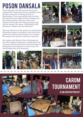 POSON DANSALA
Poson Dansala is the first meritorious project
organized by Community Service committee with
all other rotaractors in Rotaract Club of
Kuliyapitiya. It was successfully held on Poson
full moon Poya day (04th of June) morning near
the temple premises. We gave arms to the
pilgrims and the devotees who are going to the
near by temple. The mayor of Kuliyapitiya Mr.
Lakshman Adikari was the chief guest.

The main objective of this project is to develop the
fellowship among the members of the club and to
protect the virtuous and customs in our country.
We prepared the packets of grams by ourselves.

Our mother club (Rotary Club of Kuliyapitiya)
gave their fullest co-operation to make this event
a success. And also the donors and well wishes of
Kuliyapitiya area helped us in many ways. We
should appreciate their donations.




                                                            carom
                                                       tournament
                                                         Club Service Project




 14
 
