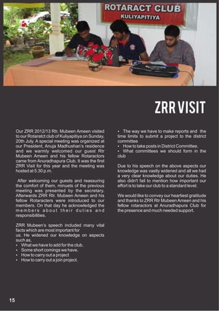 ZRR Visit
     Our ZRR 2012/13 Rtr. Mubeen Ameen visited           The way we have to make reports and the
     to our Rotaratct club of Kuliyapitiya on Sunday,   time limits to submit a project to the district
     20th July. A special meeting was organized at      committee
     our President, Anuja Madhushan’s residence          How to take posts in District Committee.
     and we warmly welcomed our guest Rtr                What committees we should form in the
     Mubeen Ameen and his fellow Rotaractors            club
     came from Anuradhapura Club. It was the first
     ZRR Visit for this year and the meeting was        Due to his speech on the above aspects our
     hosted at 5.30 p.m.                                knowledge was vastly widened and all we had
                                                        a very clear knowledge about our duties. He
      After welcoming our guests and reassuring         also didn't fail to mention how important our
     the comfort of them, minuets of the previous       effort is to take our club to a standard level.
     meeting was presented by the secretary.
     Afterwards ZRR Rtr. Mubeen Ameen and his           We would like to convey our heartiest gratitude
     fellow Rotaracters were introduced to our          and thanks to ZRR Rtr Mubeen Ameen and his
     members. On that day he acknowledged the           fellow rotaractors at Anuradhapura Club for
     members about their duties and                     the presence and much needed support.
     responsibilities.

     ZRR Mubeen’s speech included many vital
     facts which are most important for
     us. He widened our knowledge on aspects
     such as,
      What we have to add for the club.
      Some short comings we have.
      How to carry out a project
      How to carry out a join project.




15
 