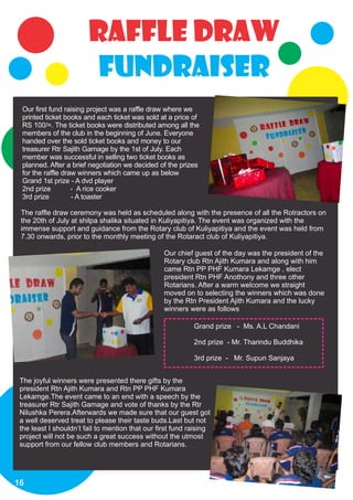 Raffle draw
                         fundraiser
 Our first fund raising project was a raffle draw where we
 printed ticket books and each ticket was sold at a price of
 RS 100/=. The ticket books were distributed among all the
 members of the club in the beginning of June. Everyone
 handed over the sold ticket books and money to our
 treasurer Rtr Sajith Gamage by the 1st of July. Each
 member was successful in selling two ticket books as
 planned. After a brief negotiation we decided of the prizes
 for the raffle draw winners which came up as below
 Grand 1st prize - A dvd player
 2nd prize         - A rice cooker
 3rd prize         - A toaster

 The raffle draw ceremony was held as scheduled along with the presence of all the Rotractors on
 the 20th of July at shilpa shalika situated in Kuliyapitiya. The event was organized with the
 immense support and guidance from the Rotary club of Kuliyapitiya and the event was held from
 7.30 onwards, prior to the monthly meeting of the Rotaract club of Kuliyapitiya.

                                                  Our chief guest of the day was the president of the
                                                  Rotary club Rtn Ajith Kumara and along with him
                                                  came Rtn PP PHF Kumara Lekamge , elect
                                                  president Rtn PHF Anothony and three other
                                                  Rotarians. After a warm welcome we straight
                                                  moved on to selecting the winners which was done
                                                  by the Rtn President Ajith Kumara and the lucky
                                                  winners were as follows

                                                            Grand prize - Ms. A.L Chandani

                                                            2nd prize - Mr. Tharindu Buddhika

                                                            3rd prize - Mr. Supun Sanjaya


 The joyful winners were presented there gifts by the
 president Rtn Ajith Kumara and Rtn PP PHF Kumara
 Lekamge.The event came to an end with a speech by the
 treasurer Rtr Sajith Gamage and vote of thanks by the Rtr
 Nilushka Perera.Afterwards we made sure that our guest got
 a well deserved treat to please their taste buds.Last but not
 the least I shouldn’t fail to mention that our first fund raising
 project will not be such a great success without the utmost
 support from our fellow club members and Rotarians.




16
 