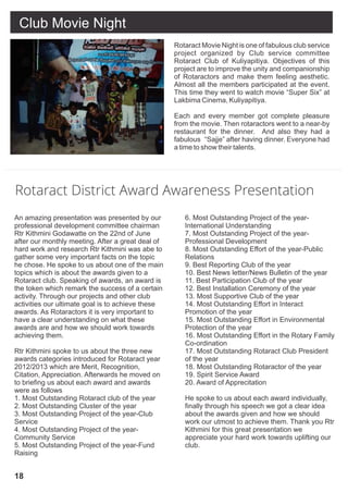 Club Movie Night
                                                   Rotaract Movie Night is one of fabulous club service
                                                   project organized by Club service committee
                                                   Rotaract Club of Kuliyapitiya. Objectives of this
                                                   project are to improve the unity and companionship
                                                   of Rotaractors and make them feeling aesthetic.
                                                   Almost all the members participated at the event.
                                                   This time they went to watch movie “Super Six” at
                                                   Lakbima Cinema, Kuliyapitiya.

                                                   Each and every member got complete pleasure
                                                   from the movie. Then rotaractors went to a near-by
                                                   restaurant for the dinner. And also they had a
                                                   fabulous “Sajje” after having dinner. Everyone had
                                                   a time to show their talents.




Rotaract District Award Awareness Presentation
An amazing presentation was presented by our          6. Most Outstanding Project of the year-
professional development committee chairman           International Understanding
Rtr Kithmini Godawatte on the 22nd of June            7. Most Outstanding Project of the year-
after our monthly meeting. After a great deal of      Professional Development
hard work and research Rtr Kithmini was abe to        8. Most Outstanding Effort of the year-Public
gather some very important facts on the topic         Relations
he chose. He spoke to us about one of the main        9. Best Reporting Club of the year
topics which is about the awards given to a           10. Best News letter/News Bulletin of the year
Rotaract club. Speaking of awards, an award is        11. Best Participation Club of the year
the token which remark the success of a certain       12. Best Installation Ceremony of the year
activity. Through our projects and other club         13. Most Supportive Club of the year
activities our ultimate goal is to achieve these      14. Most Outstanding Effort in Interact
awards. As Rotaractors it is very important to        Promotion of the year
have a clear understanding on what these              15. Most Outstanding Effort in Environmental
awards are and how we should work towards             Protection of the year
achieving them.                                       16. Most Outstanding Effort in the Rotary Family
                                                      Co-ordination
Rtr Kithmini spoke to us about the three new          17. Most Outstanding Rotaract Club President
awards categories introduced for Rotaract year        of the year
2012/2013 which are Merit, Recognition,               18. Most Outstanding Rotaractor of the year
Citation, Appreciation. Afterwards he moved on        19. Spirit Service Award
to briefing us about each award and awards            20. Award of Apprecitation
were as follows
1. Most Outstanding Rotaract club of the year         He spoke to us about each award individually,
2. Most Outstanding Cluster of the year               finally through his speech we got a clear idea
3. Most Outstanding Project of the year-Club          about the awards given and how we should
Service                                               work our utmost to achieve them. Thank you Rtr
4. Most Outstanding Project of the year-              Kithmini for this great presentation we
Community Service                                     appreciate your hard work towards uplifting our
5. Most Outstanding Project of the year-Fund          club.
Raising


18
 