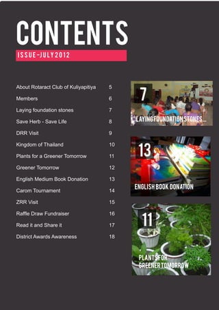 Contents
I s s u e -J u l y 2 0 1 2




About Rotaract Club of Kuliyapitiya   5

Members                               6     7
Laying foundation stones              7

Save Herb - Save Life                 8    Laying foundation stones...

DRR Visit                             9

Kingdom of Thailand                   10

Plants for a Greener Tomorrow         11    13
Greener Tomorrow                      12

English Medium Book Donation          13
                                           English Book Donation
Carom Tournament                      14

ZRR Visit                             15

Raffle Draw Fundraiser                16

Read it and Share it                  17     11
District Awards Awareness             18



                                            plants for
                                            greener tomorrow
 