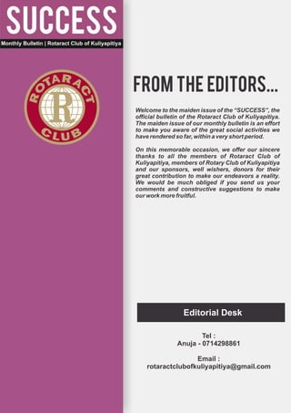 from the editors...
Welcome to the maiden issue of the “SUCCESS”, the
official bulletin of the Rotaract Club of Kuliyapitiya.
The maiden issue of our monthly bulletin is an effort
to make you aware of the great social activities we
have rendered so far, within a very short period.

On this memorable occasion, we offer our sincere
thanks to all the members of Rotaract Club of
Kuliyapitiya, members of Rotary Club of Kuliyapitiya
and our sponsors, well wishers, donors for their
great contribution to make our endeavors a reality.
We would be much obliged if you send us your
comments and constructive suggestions to make
our work more fruitful.




                  Editorial Desk

                       Tel :
               Anuja - 0714298861

                   Email :
    rotaractclubofkuliyapitiya@gmail.com
 
