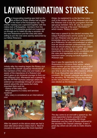 Laying foundation stones...
O
         ur inaugurating meeting was held on the        things, he explained to us the fact that rotary
         5th of April at Shilpa Shalika hall situated   club is the mother club of the Rotaract club and
         in the heart of the Kuliyapitiya city. This    the Rotaract club is only for youngsters from the
charter meeting was organized together with the         age group between 18 to 30, also he explained
rotary club of Kuliyapitiya, members from the           to us the meaning of the word “ROTARACT”
rotary club of Kuliyapitya guided and supported         which means “Rotary in action”.
us through out to make this day a success. All
the new Rotaractors and the ones who were               Next was a speech by the elected secretary Rtn.
willing to join the club were warmly welcomed by        Udaya Pushpakumara and he spoke to us about
our fellow Rotarians.                                   our own Rotaract club he gave us a wide
                                                        knowledge about our duties and responsibilities
                                                        as a Rotaractor he also acknowledged us about
                                                        how we should maintain professionalism and
                                                        how we should always work together as a team
                                                        because unity is the key to success. Most
                                                        importantly he presented us the constitution and
                                                        the rules and regulations which are vitally
                                                        important when carrying out work together as a
                                                        Rotaract club.

                                                        Next it was the opportunity for all the
                                                        Rotaractors to introduce them selves where
Initially after the meeting began the Rotary club       each member got the opportunity to give a brief
president Rtn Sanath Jayakody introduced all            introduction about his or her self. Hereafter it
the members of the rotary club and made us all          was time to elect the new office bearers, where
aware of the importance of a Rotaract club              Rtr Anuja Madushan was elected as the
which gave us an immense courage to form our            president, Rtr Chanali Lekamge was elected as
own Rotaract club. Afterwards was a speech by           the secretary, Rtr Nilushka Perera was elected
the Rtn PP PHF Kumara Lekamge where he                  as the vice president, and Rtr Sajith Gamage
widened our knowledge through an amazing                was elected as the treasurer.
speech about the very basics but vitally
important facts such as,
· History of the rotary club
· What happens in a rotary and services
rendered
· Why rotary is considered as an International
club




                                                        The day came to an end with a speech by the
                                                        newly appointed charter president of the
                                                        Rotaract club of Kuliyaypitiya Rtr Anuja
                                                        Madushan and the vote of thanks delivered by
After his speech on the above areas we had a            the secretary Rtr Chanali Lekamge. It was a
clear idea about what a rotary club is. Next he         great day where we did unite to make dreams
moved on to speak about the most important              real!

7
 