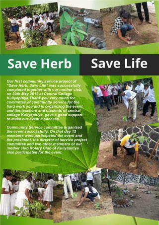 Save Herb                                        Save Life
Our first community service project of
"Save Herb, Save Life" was successfully
completed together with our mother club,
on 30th May 2012 at Central Collage
Kuliyapitiya.Thank you very much for
committee of community service for the
hard work you did in organizing the event
and the teachers and students of central
collage Kuliyapitiya, gave a good support
to make our event a success.

Community Service committee organized
the event successfully. On that day 12
members were participated the event and
the president, the director of service project
committee and two other members of our
mother club Rotary Club of Kuliyapitiya
also participated for the event.




8
 