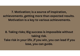 7. Motivation; is a source of inspiration,
achievements ,getting more than expected results.
Motivation is a key to various achievements.
8. Taking risks; Big success is impossible without
taking risk.
Take risk in your life ,if you win, you can lead If you
lose, you can guide.
 