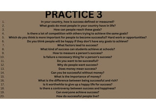 PRACTICE 3
In your country, how is success defined or measured?
1.
What goals do most people in your country have in life?
2.
How can people reach these goals?
3.
Is there a lot of competition with others trying to achieve the same goals?
4.
Which do you think is more important for people to become successful? Hard work or opportunities?
5.
Do you think people will be happy if they don’t have any goals to achieve?
6.
What factors lead to success?
7.
What kind of success can students achieve at schools?
8.
How to measure a person’s success?
9.
Is failure a necessary thing for a person’s success?
10.
Do you want to be successful?
11.
Why do people want success?
12.
Does money mean success?
13.
Can you be successful without money?
14.
What is the importance of money?
15.
What is the difference between being successful and rich?
16.
Is it worthwhile to give up a happy life for success?
17.
Is there a controversy between success and happiness?
18.
Can everyone achieve success?
19.
How do successful people live?
20.
 